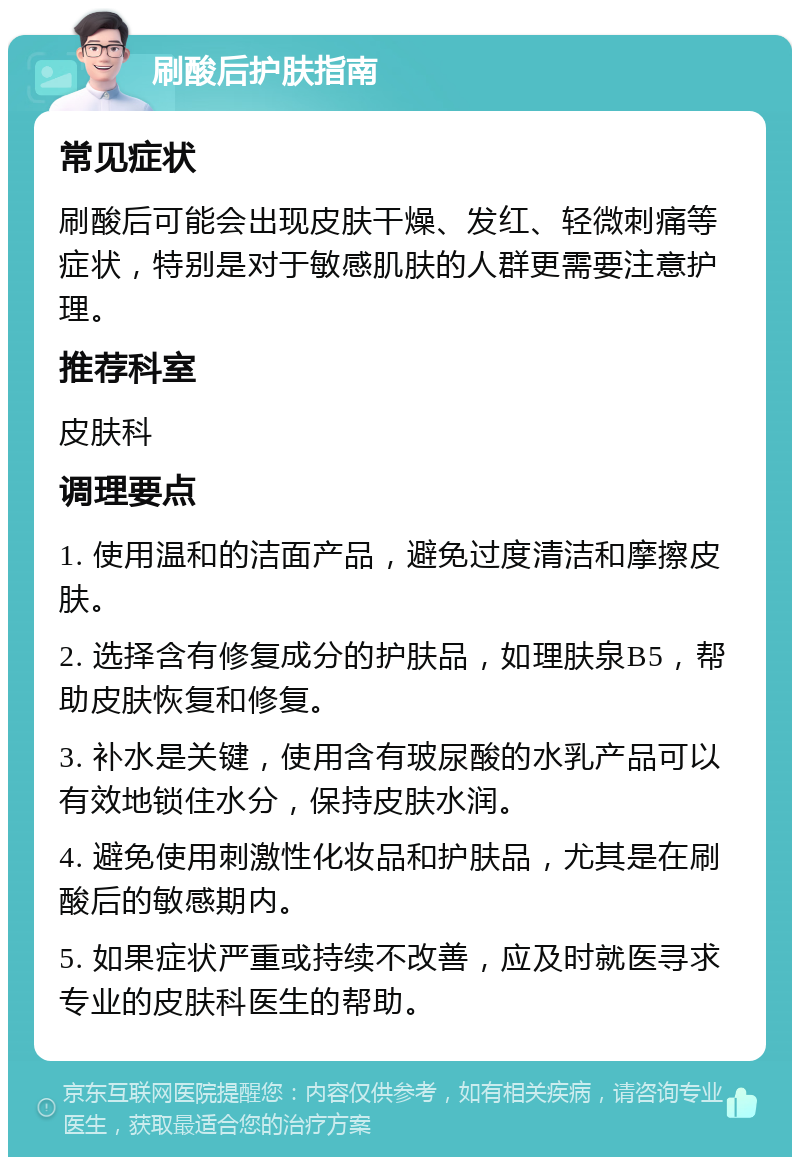 刷酸后护肤指南 常见症状 刷酸后可能会出现皮肤干燥、发红、轻微刺痛等症状，特别是对于敏感肌肤的人群更需要注意护理。 推荐科室 皮肤科 调理要点 1. 使用温和的洁面产品，避免过度清洁和摩擦皮肤。 2. 选择含有修复成分的护肤品，如理肤泉B5，帮助皮肤恢复和修复。 3. 补水是关键，使用含有玻尿酸的水乳产品可以有效地锁住水分，保持皮肤水润。 4. 避免使用刺激性化妆品和护肤品，尤其是在刷酸后的敏感期内。 5. 如果症状严重或持续不改善，应及时就医寻求专业的皮肤科医生的帮助。