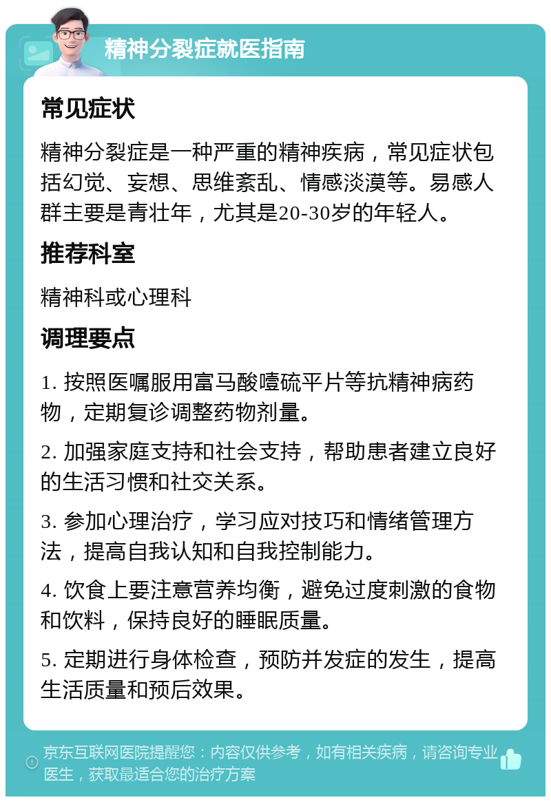 精神分裂症就医指南 常见症状 精神分裂症是一种严重的精神疾病，常见症状包括幻觉、妄想、思维紊乱、情感淡漠等。易感人群主要是青壮年，尤其是20-30岁的年轻人。 推荐科室 精神科或心理科 调理要点 1. 按照医嘱服用富马酸噎硫平片等抗精神病药物，定期复诊调整药物剂量。 2. 加强家庭支持和社会支持，帮助患者建立良好的生活习惯和社交关系。 3. 参加心理治疗，学习应对技巧和情绪管理方法，提高自我认知和自我控制能力。 4. 饮食上要注意营养均衡，避免过度刺激的食物和饮料，保持良好的睡眠质量。 5. 定期进行身体检查，预防并发症的发生，提高生活质量和预后效果。