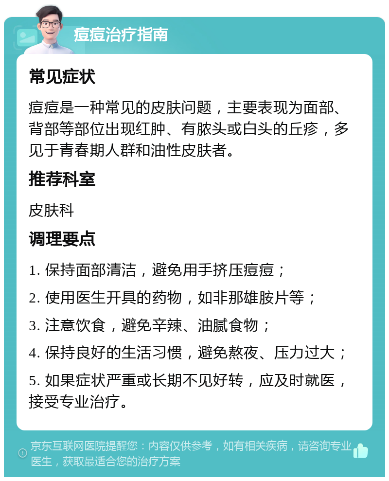 痘痘治疗指南 常见症状 痘痘是一种常见的皮肤问题，主要表现为面部、背部等部位出现红肿、有脓头或白头的丘疹，多见于青春期人群和油性皮肤者。 推荐科室 皮肤科 调理要点 1. 保持面部清洁，避免用手挤压痘痘； 2. 使用医生开具的药物，如非那雄胺片等； 3. 注意饮食，避免辛辣、油腻食物； 4. 保持良好的生活习惯，避免熬夜、压力过大； 5. 如果症状严重或长期不见好转，应及时就医，接受专业治疗。