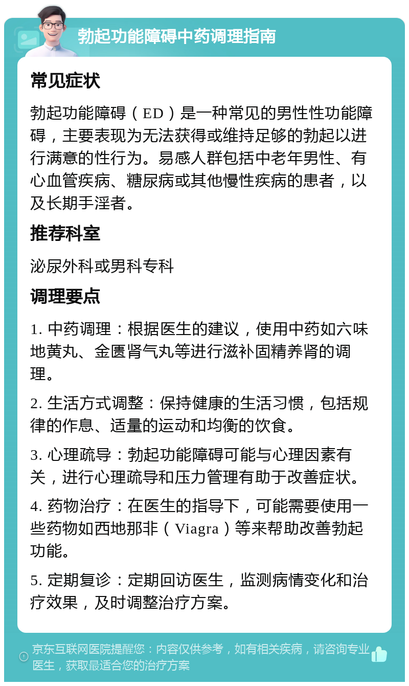 勃起功能障碍中药调理指南 常见症状 勃起功能障碍（ED）是一种常见的男性性功能障碍，主要表现为无法获得或维持足够的勃起以进行满意的性行为。易感人群包括中老年男性、有心血管疾病、糖尿病或其他慢性疾病的患者，以及长期手淫者。 推荐科室 泌尿外科或男科专科 调理要点 1. 中药调理：根据医生的建议，使用中药如六味地黄丸、金匮肾气丸等进行滋补固精养肾的调理。 2. 生活方式调整：保持健康的生活习惯，包括规律的作息、适量的运动和均衡的饮食。 3. 心理疏导：勃起功能障碍可能与心理因素有关，进行心理疏导和压力管理有助于改善症状。 4. 药物治疗：在医生的指导下，可能需要使用一些药物如西地那非（Viagra）等来帮助改善勃起功能。 5. 定期复诊：定期回访医生，监测病情变化和治疗效果，及时调整治疗方案。