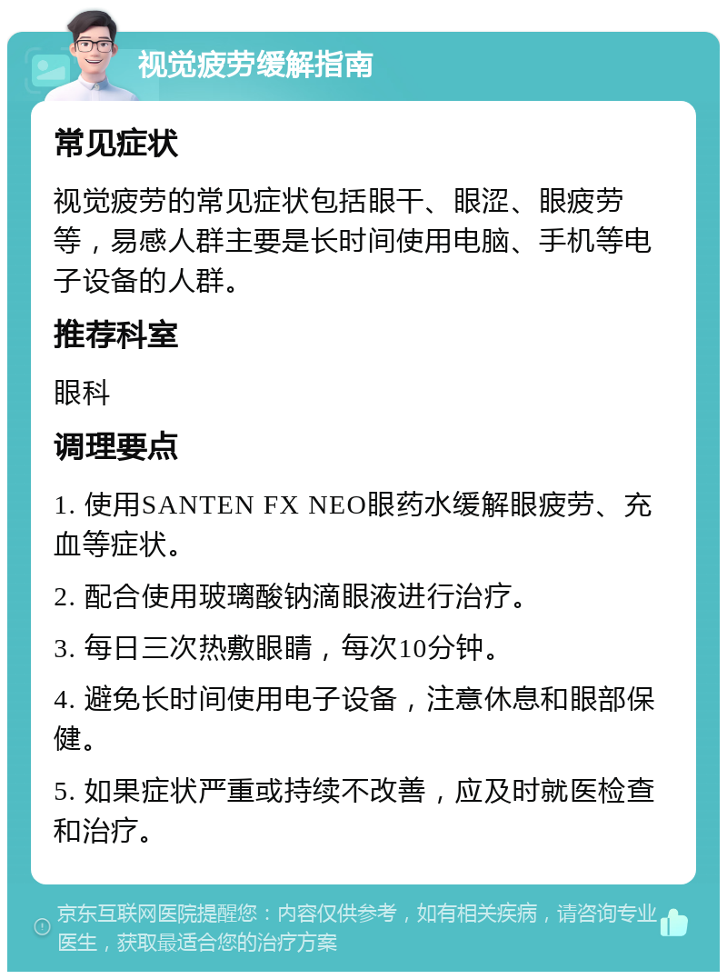 视觉疲劳缓解指南 常见症状 视觉疲劳的常见症状包括眼干、眼涩、眼疲劳等，易感人群主要是长时间使用电脑、手机等电子设备的人群。 推荐科室 眼科 调理要点 1. 使用SANTEN FX NEO眼药水缓解眼疲劳、充血等症状。 2. 配合使用玻璃酸钠滴眼液进行治疗。 3. 每日三次热敷眼睛，每次10分钟。 4. 避免长时间使用电子设备，注意休息和眼部保健。 5. 如果症状严重或持续不改善，应及时就医检查和治疗。