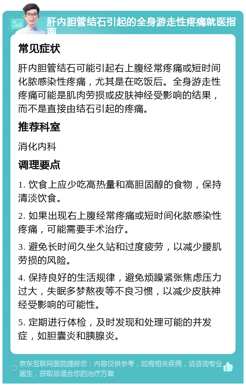 肝内胆管结石引起的全身游走性疼痛就医指南 常见症状 肝内胆管结石可能引起右上腹经常疼痛或短时间化脓感染性疼痛，尤其是在吃饭后。全身游走性疼痛可能是肌肉劳损或皮肤神经受影响的结果，而不是直接由结石引起的疼痛。 推荐科室 消化内科 调理要点 1. 饮食上应少吃高热量和高胆固醇的食物，保持清淡饮食。 2. 如果出现右上腹经常疼痛或短时间化脓感染性疼痛，可能需要手术治疗。 3. 避免长时间久坐久站和过度疲劳，以减少腰肌劳损的风险。 4. 保持良好的生活规律，避免烦躁紧张焦虑压力过大，失眠多梦熬夜等不良习惯，以减少皮肤神经受影响的可能性。 5. 定期进行体检，及时发现和处理可能的并发症，如胆囊炎和胰腺炎。