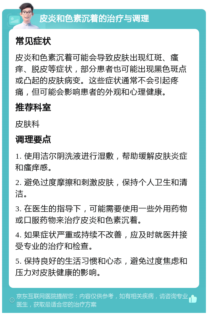 皮炎和色素沉着的治疗与调理 常见症状 皮炎和色素沉着可能会导致皮肤出现红斑、瘙痒、脱皮等症状，部分患者也可能出现黑色斑点或凸起的皮肤病变。这些症状通常不会引起疼痛，但可能会影响患者的外观和心理健康。 推荐科室 皮肤科 调理要点 1. 使用洁尔阴洗液进行湿敷，帮助缓解皮肤炎症和瘙痒感。 2. 避免过度摩擦和刺激皮肤，保持个人卫生和清洁。 3. 在医生的指导下，可能需要使用一些外用药物或口服药物来治疗皮炎和色素沉着。 4. 如果症状严重或持续不改善，应及时就医并接受专业的治疗和检查。 5. 保持良好的生活习惯和心态，避免过度焦虑和压力对皮肤健康的影响。