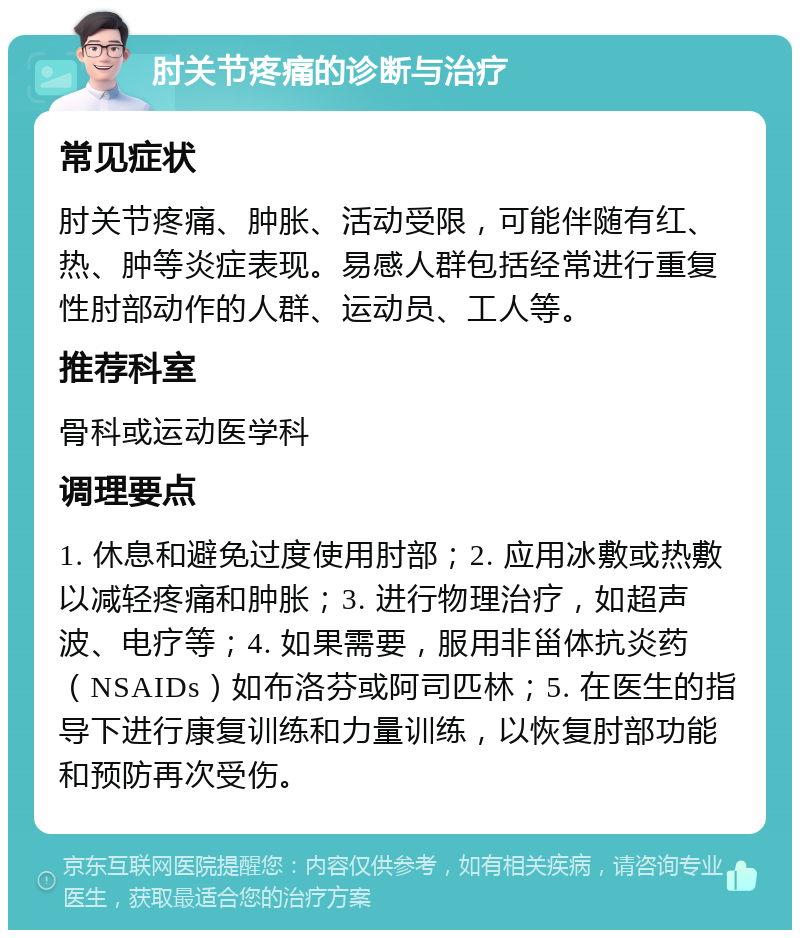 肘关节疼痛的诊断与治疗 常见症状 肘关节疼痛、肿胀、活动受限，可能伴随有红、热、肿等炎症表现。易感人群包括经常进行重复性肘部动作的人群、运动员、工人等。 推荐科室 骨科或运动医学科 调理要点 1. 休息和避免过度使用肘部；2. 应用冰敷或热敷以减轻疼痛和肿胀；3. 进行物理治疗，如超声波、电疗等；4. 如果需要，服用非甾体抗炎药（NSAIDs）如布洛芬或阿司匹林；5. 在医生的指导下进行康复训练和力量训练，以恢复肘部功能和预防再次受伤。