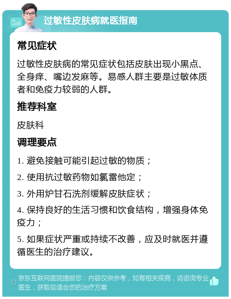 过敏性皮肤病就医指南 常见症状 过敏性皮肤病的常见症状包括皮肤出现小黑点、全身痒、嘴边发麻等。易感人群主要是过敏体质者和免疫力较弱的人群。 推荐科室 皮肤科 调理要点 1. 避免接触可能引起过敏的物质； 2. 使用抗过敏药物如氯雷他定； 3. 外用炉甘石洗剂缓解皮肤症状； 4. 保持良好的生活习惯和饮食结构，增强身体免疫力； 5. 如果症状严重或持续不改善，应及时就医并遵循医生的治疗建议。