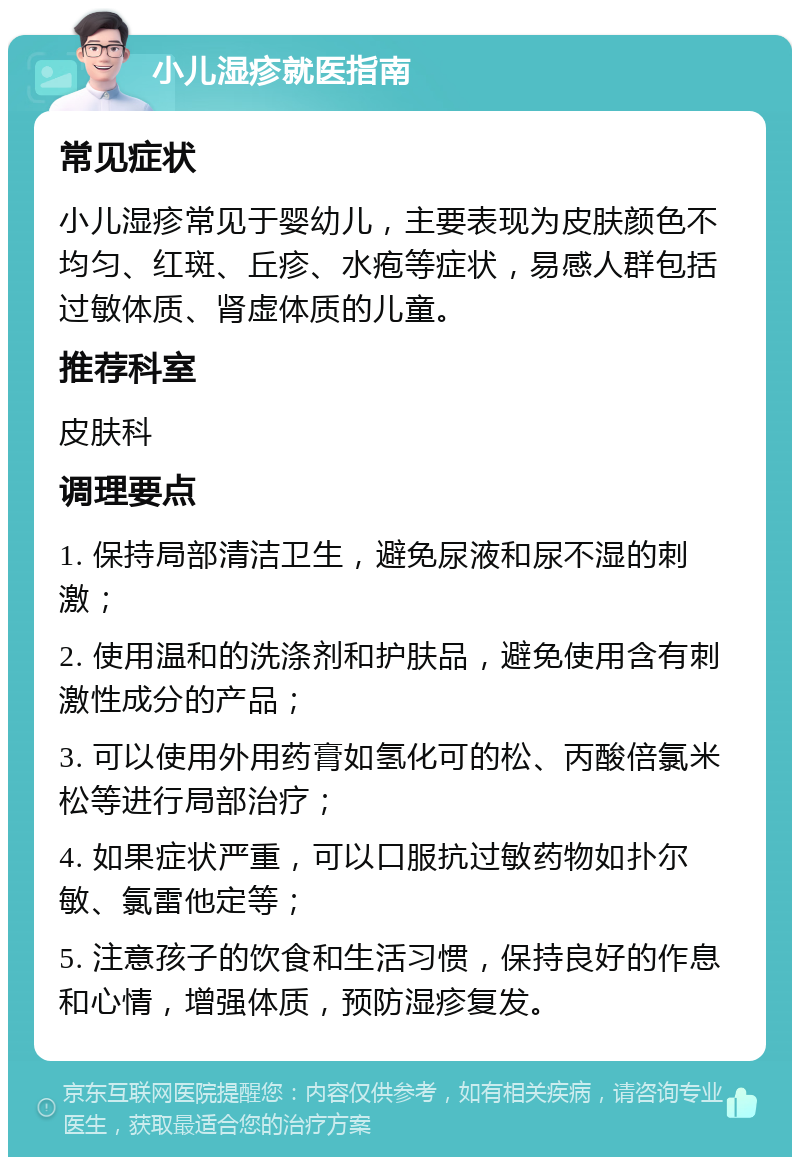 小儿湿疹就医指南 常见症状 小儿湿疹常见于婴幼儿，主要表现为皮肤颜色不均匀、红斑、丘疹、水疱等症状，易感人群包括过敏体质、肾虚体质的儿童。 推荐科室 皮肤科 调理要点 1. 保持局部清洁卫生，避免尿液和尿不湿的刺激； 2. 使用温和的洗涤剂和护肤品，避免使用含有刺激性成分的产品； 3. 可以使用外用药膏如氢化可的松、丙酸倍氯米松等进行局部治疗； 4. 如果症状严重，可以口服抗过敏药物如扑尔敏、氯雷他定等； 5. 注意孩子的饮食和生活习惯，保持良好的作息和心情，增强体质，预防湿疹复发。