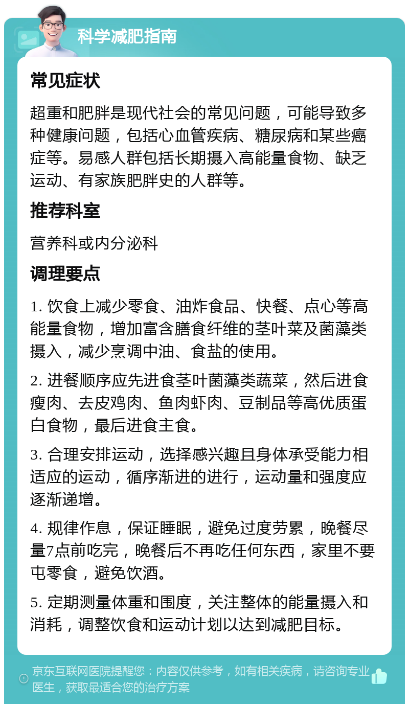 科学减肥指南 常见症状 超重和肥胖是现代社会的常见问题，可能导致多种健康问题，包括心血管疾病、糖尿病和某些癌症等。易感人群包括长期摄入高能量食物、缺乏运动、有家族肥胖史的人群等。 推荐科室 营养科或内分泌科 调理要点 1. 饮食上减少零食、油炸食品、快餐、点心等高能量食物，增加富含膳食纤维的茎叶菜及菌藻类摄入，减少烹调中油、食盐的使用。 2. 进餐顺序应先进食茎叶菌藻类蔬菜，然后进食瘦肉、去皮鸡肉、鱼肉虾肉、豆制品等高优质蛋白食物，最后进食主食。 3. 合理安排运动，选择感兴趣且身体承受能力相适应的运动，循序渐进的进行，运动量和强度应逐渐递增。 4. 规律作息，保证睡眠，避免过度劳累，晚餐尽量7点前吃完，晚餐后不再吃任何东西，家里不要屯零食，避免饮酒。 5. 定期测量体重和围度，关注整体的能量摄入和消耗，调整饮食和运动计划以达到减肥目标。