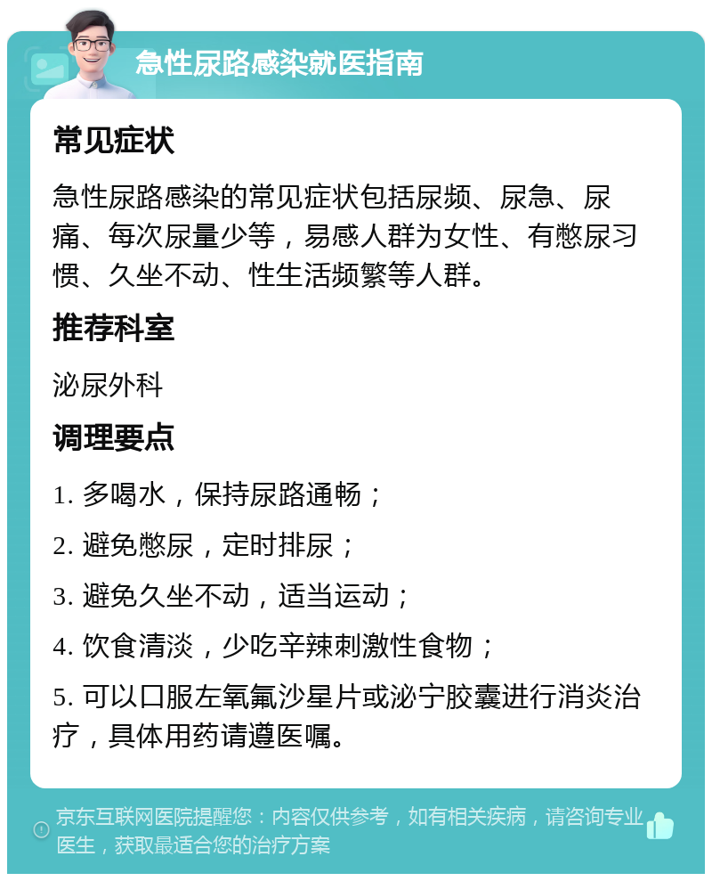 急性尿路感染就医指南 常见症状 急性尿路感染的常见症状包括尿频、尿急、尿痛、每次尿量少等，易感人群为女性、有憋尿习惯、久坐不动、性生活频繁等人群。 推荐科室 泌尿外科 调理要点 1. 多喝水，保持尿路通畅； 2. 避免憋尿，定时排尿； 3. 避免久坐不动，适当运动； 4. 饮食清淡，少吃辛辣刺激性食物； 5. 可以口服左氧氟沙星片或泌宁胶囊进行消炎治疗，具体用药请遵医嘱。