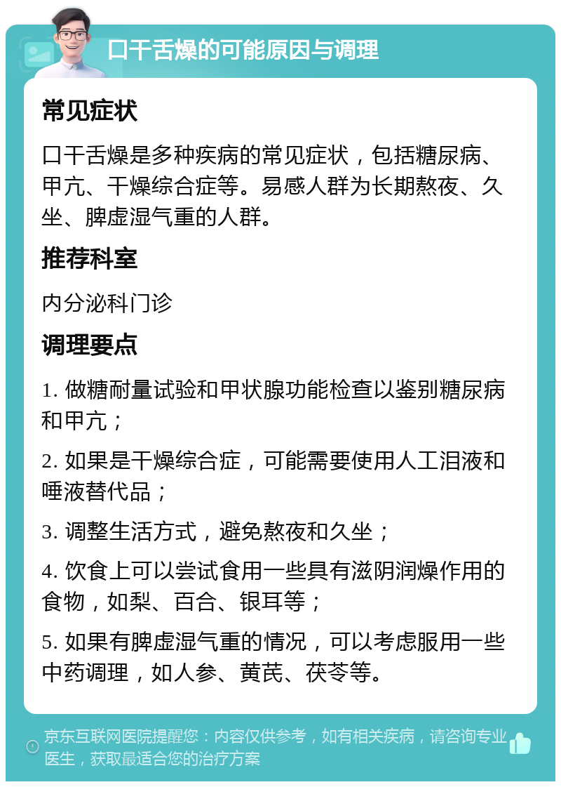 口干舌燥的可能原因与调理 常见症状 口干舌燥是多种疾病的常见症状，包括糖尿病、甲亢、干燥综合症等。易感人群为长期熬夜、久坐、脾虚湿气重的人群。 推荐科室 内分泌科门诊 调理要点 1. 做糖耐量试验和甲状腺功能检查以鉴别糖尿病和甲亢； 2. 如果是干燥综合症，可能需要使用人工泪液和唾液替代品； 3. 调整生活方式，避免熬夜和久坐； 4. 饮食上可以尝试食用一些具有滋阴润燥作用的食物，如梨、百合、银耳等； 5. 如果有脾虚湿气重的情况，可以考虑服用一些中药调理，如人参、黄芪、茯苓等。