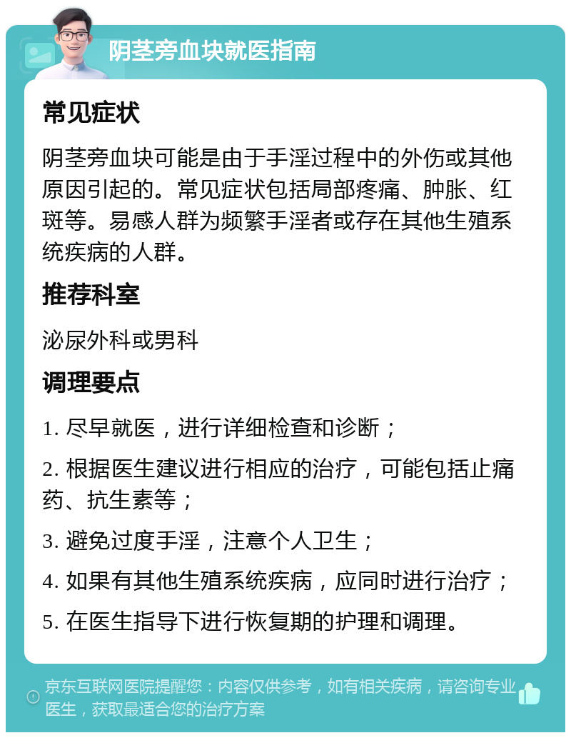 阴茎旁血块就医指南 常见症状 阴茎旁血块可能是由于手淫过程中的外伤或其他原因引起的。常见症状包括局部疼痛、肿胀、红斑等。易感人群为频繁手淫者或存在其他生殖系统疾病的人群。 推荐科室 泌尿外科或男科 调理要点 1. 尽早就医，进行详细检查和诊断； 2. 根据医生建议进行相应的治疗，可能包括止痛药、抗生素等； 3. 避免过度手淫，注意个人卫生； 4. 如果有其他生殖系统疾病，应同时进行治疗； 5. 在医生指导下进行恢复期的护理和调理。