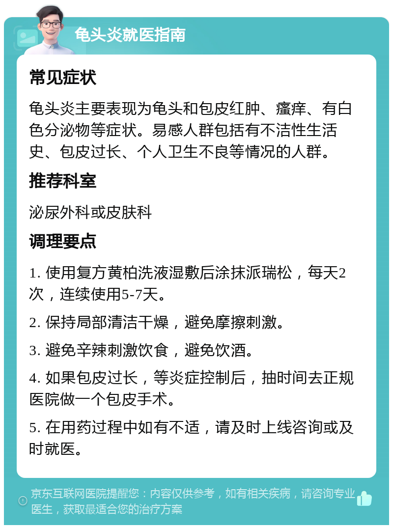 龟头炎就医指南 常见症状 龟头炎主要表现为龟头和包皮红肿、瘙痒、有白色分泌物等症状。易感人群包括有不洁性生活史、包皮过长、个人卫生不良等情况的人群。 推荐科室 泌尿外科或皮肤科 调理要点 1. 使用复方黄柏洗液湿敷后涂抹派瑞松，每天2次，连续使用5-7天。 2. 保持局部清洁干燥，避免摩擦刺激。 3. 避免辛辣刺激饮食，避免饮酒。 4. 如果包皮过长，等炎症控制后，抽时间去正规医院做一个包皮手术。 5. 在用药过程中如有不适，请及时上线咨询或及时就医。