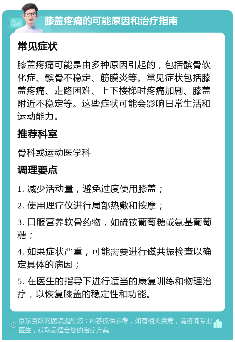 膝盖疼痛的可能原因和治疗指南 常见症状 膝盖疼痛可能是由多种原因引起的，包括髌骨软化症、髌骨不稳定、筋膜炎等。常见症状包括膝盖疼痛、走路困难、上下楼梯时疼痛加剧、膝盖附近不稳定等。这些症状可能会影响日常生活和运动能力。 推荐科室 骨科或运动医学科 调理要点 1. 减少活动量，避免过度使用膝盖； 2. 使用理疗仪进行局部热敷和按摩； 3. 口服营养软骨药物，如硫铵葡萄糖或氨基葡萄糖； 4. 如果症状严重，可能需要进行磁共振检查以确定具体的病因； 5. 在医生的指导下进行适当的康复训练和物理治疗，以恢复膝盖的稳定性和功能。