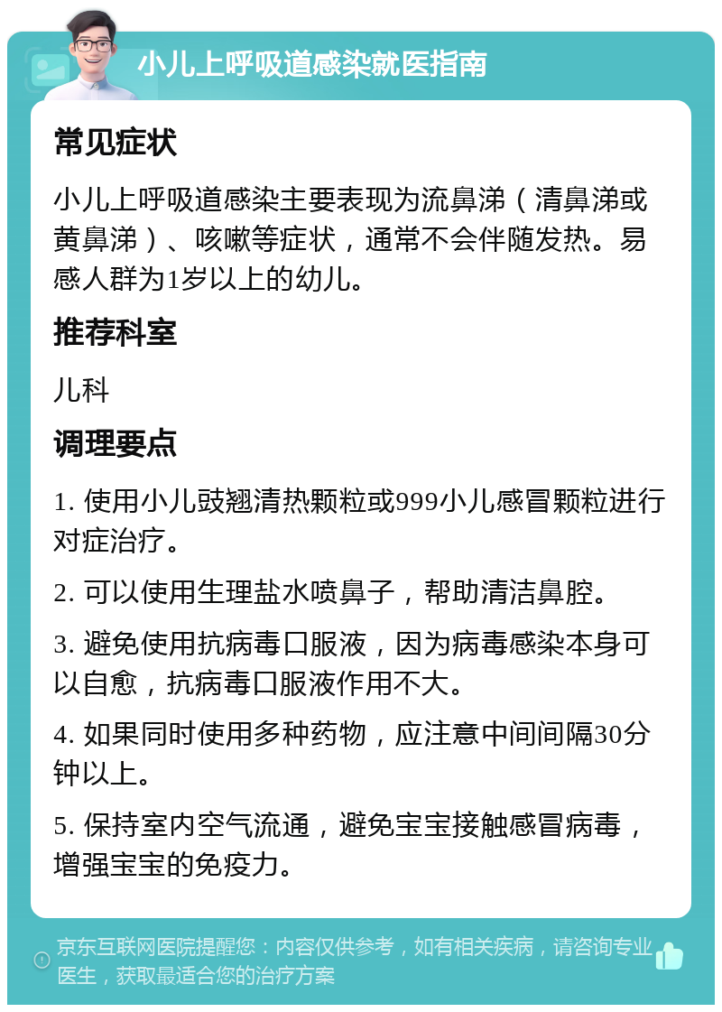 小儿上呼吸道感染就医指南 常见症状 小儿上呼吸道感染主要表现为流鼻涕（清鼻涕或黄鼻涕）、咳嗽等症状，通常不会伴随发热。易感人群为1岁以上的幼儿。 推荐科室 儿科 调理要点 1. 使用小儿豉翘清热颗粒或999小儿感冒颗粒进行对症治疗。 2. 可以使用生理盐水喷鼻子，帮助清洁鼻腔。 3. 避免使用抗病毒口服液，因为病毒感染本身可以自愈，抗病毒口服液作用不大。 4. 如果同时使用多种药物，应注意中间间隔30分钟以上。 5. 保持室内空气流通，避免宝宝接触感冒病毒，增强宝宝的免疫力。