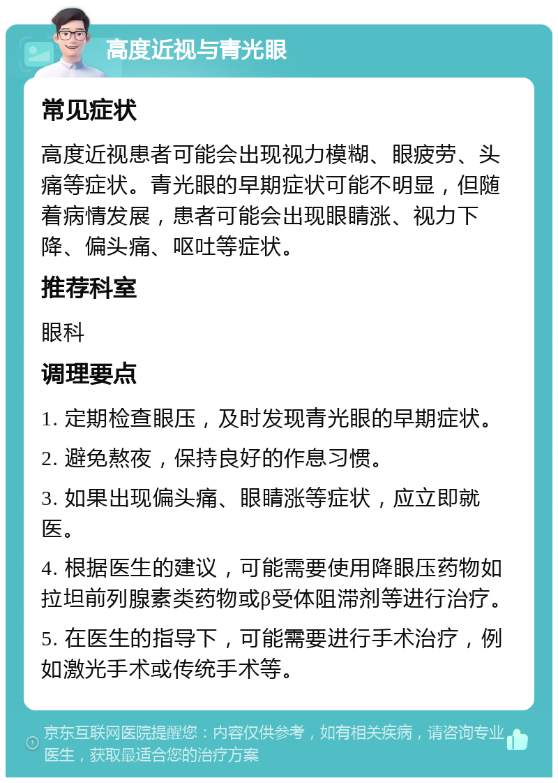 高度近视与青光眼 常见症状 高度近视患者可能会出现视力模糊、眼疲劳、头痛等症状。青光眼的早期症状可能不明显，但随着病情发展，患者可能会出现眼睛涨、视力下降、偏头痛、呕吐等症状。 推荐科室 眼科 调理要点 1. 定期检查眼压，及时发现青光眼的早期症状。 2. 避免熬夜，保持良好的作息习惯。 3. 如果出现偏头痛、眼睛涨等症状，应立即就医。 4. 根据医生的建议，可能需要使用降眼压药物如拉坦前列腺素类药物或β受体阻滞剂等进行治疗。 5. 在医生的指导下，可能需要进行手术治疗，例如激光手术或传统手术等。