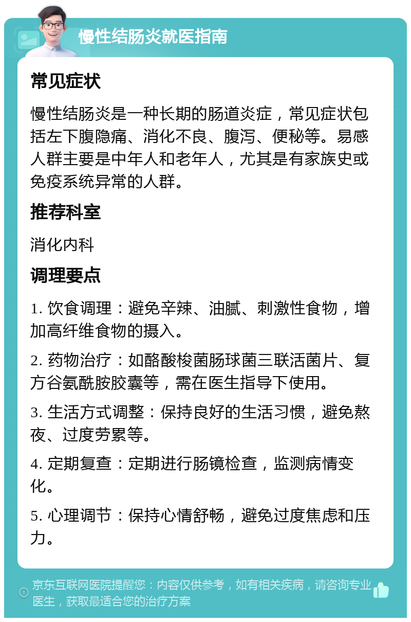 慢性结肠炎就医指南 常见症状 慢性结肠炎是一种长期的肠道炎症，常见症状包括左下腹隐痛、消化不良、腹泻、便秘等。易感人群主要是中年人和老年人，尤其是有家族史或免疫系统异常的人群。 推荐科室 消化内科 调理要点 1. 饮食调理：避免辛辣、油腻、刺激性食物，增加高纤维食物的摄入。 2. 药物治疗：如酪酸梭菌肠球菌三联活菌片、复方谷氨酰胺胶囊等，需在医生指导下使用。 3. 生活方式调整：保持良好的生活习惯，避免熬夜、过度劳累等。 4. 定期复查：定期进行肠镜检查，监测病情变化。 5. 心理调节：保持心情舒畅，避免过度焦虑和压力。