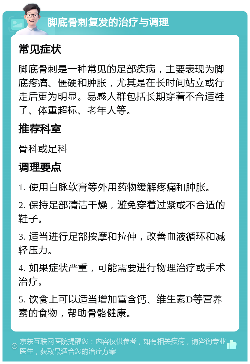 脚底骨刺复发的治疗与调理 常见症状 脚底骨刺是一种常见的足部疾病，主要表现为脚底疼痛、僵硬和肿胀，尤其是在长时间站立或行走后更为明显。易感人群包括长期穿着不合适鞋子、体重超标、老年人等。 推荐科室 骨科或足科 调理要点 1. 使用白脉软膏等外用药物缓解疼痛和肿胀。 2. 保持足部清洁干燥，避免穿着过紧或不合适的鞋子。 3. 适当进行足部按摩和拉伸，改善血液循环和减轻压力。 4. 如果症状严重，可能需要进行物理治疗或手术治疗。 5. 饮食上可以适当增加富含钙、维生素D等营养素的食物，帮助骨骼健康。