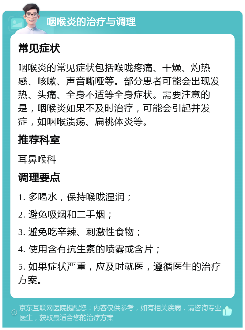 咽喉炎的治疗与调理 常见症状 咽喉炎的常见症状包括喉咙疼痛、干燥、灼热感、咳嗽、声音嘶哑等。部分患者可能会出现发热、头痛、全身不适等全身症状。需要注意的是，咽喉炎如果不及时治疗，可能会引起并发症，如咽喉溃疡、扁桃体炎等。 推荐科室 耳鼻喉科 调理要点 1. 多喝水，保持喉咙湿润； 2. 避免吸烟和二手烟； 3. 避免吃辛辣、刺激性食物； 4. 使用含有抗生素的喷雾或含片； 5. 如果症状严重，应及时就医，遵循医生的治疗方案。