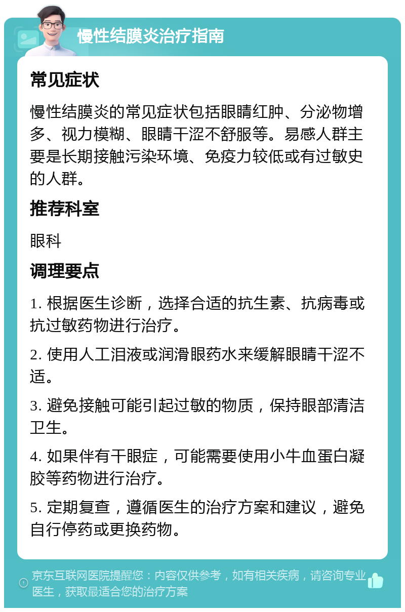 慢性结膜炎治疗指南 常见症状 慢性结膜炎的常见症状包括眼睛红肿、分泌物增多、视力模糊、眼睛干涩不舒服等。易感人群主要是长期接触污染环境、免疫力较低或有过敏史的人群。 推荐科室 眼科 调理要点 1. 根据医生诊断，选择合适的抗生素、抗病毒或抗过敏药物进行治疗。 2. 使用人工泪液或润滑眼药水来缓解眼睛干涩不适。 3. 避免接触可能引起过敏的物质，保持眼部清洁卫生。 4. 如果伴有干眼症，可能需要使用小牛血蛋白凝胶等药物进行治疗。 5. 定期复查，遵循医生的治疗方案和建议，避免自行停药或更换药物。