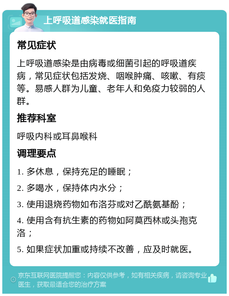 上呼吸道感染就医指南 常见症状 上呼吸道感染是由病毒或细菌引起的呼吸道疾病，常见症状包括发烧、咽喉肿痛、咳嗽、有痰等。易感人群为儿童、老年人和免疫力较弱的人群。 推荐科室 呼吸内科或耳鼻喉科 调理要点 1. 多休息，保持充足的睡眠； 2. 多喝水，保持体内水分； 3. 使用退烧药物如布洛芬或对乙酰氨基酚； 4. 使用含有抗生素的药物如阿莫西林或头孢克洛； 5. 如果症状加重或持续不改善，应及时就医。