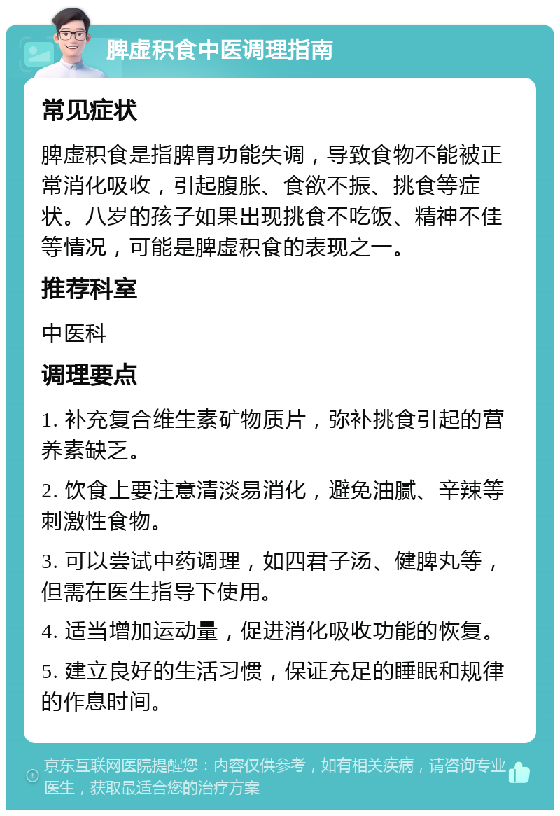 脾虚积食中医调理指南 常见症状 脾虚积食是指脾胃功能失调，导致食物不能被正常消化吸收，引起腹胀、食欲不振、挑食等症状。八岁的孩子如果出现挑食不吃饭、精神不佳等情况，可能是脾虚积食的表现之一。 推荐科室 中医科 调理要点 1. 补充复合维生素矿物质片，弥补挑食引起的营养素缺乏。 2. 饮食上要注意清淡易消化，避免油腻、辛辣等刺激性食物。 3. 可以尝试中药调理，如四君子汤、健脾丸等，但需在医生指导下使用。 4. 适当增加运动量，促进消化吸收功能的恢复。 5. 建立良好的生活习惯，保证充足的睡眠和规律的作息时间。