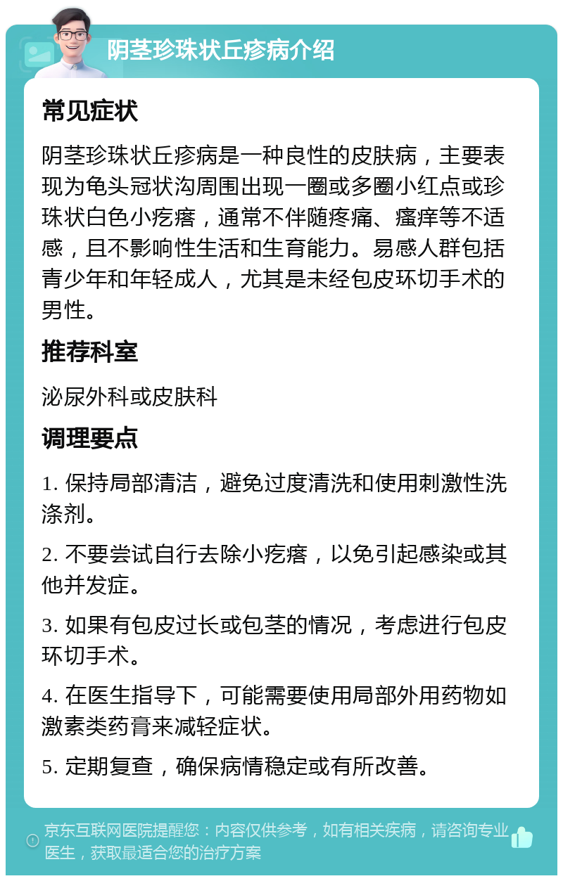 阴茎珍珠状丘疹病介绍 常见症状 阴茎珍珠状丘疹病是一种良性的皮肤病，主要表现为龟头冠状沟周围出现一圈或多圈小红点或珍珠状白色小疙瘩，通常不伴随疼痛、瘙痒等不适感，且不影响性生活和生育能力。易感人群包括青少年和年轻成人，尤其是未经包皮环切手术的男性。 推荐科室 泌尿外科或皮肤科 调理要点 1. 保持局部清洁，避免过度清洗和使用刺激性洗涤剂。 2. 不要尝试自行去除小疙瘩，以免引起感染或其他并发症。 3. 如果有包皮过长或包茎的情况，考虑进行包皮环切手术。 4. 在医生指导下，可能需要使用局部外用药物如激素类药膏来减轻症状。 5. 定期复查，确保病情稳定或有所改善。