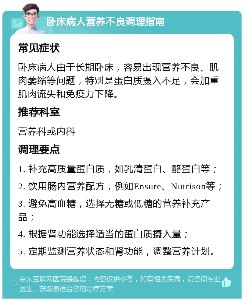 卧床病人营养不良调理指南 常见症状 卧床病人由于长期卧床，容易出现营养不良、肌肉萎缩等问题，特别是蛋白质摄入不足，会加重肌肉流失和免疫力下降。 推荐科室 营养科或内科 调理要点 1. 补充高质量蛋白质，如乳清蛋白、酪蛋白等； 2. 饮用肠内营养配方，例如Ensure、Nutrison等； 3. 避免高血糖，选择无糖或低糖的营养补充产品； 4. 根据肾功能选择适当的蛋白质摄入量； 5. 定期监测营养状态和肾功能，调整营养计划。