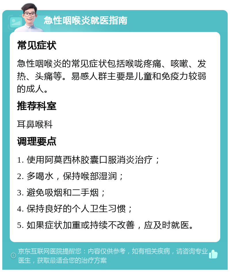 急性咽喉炎就医指南 常见症状 急性咽喉炎的常见症状包括喉咙疼痛、咳嗽、发热、头痛等。易感人群主要是儿童和免疫力较弱的成人。 推荐科室 耳鼻喉科 调理要点 1. 使用阿莫西林胶囊口服消炎治疗； 2. 多喝水，保持喉部湿润； 3. 避免吸烟和二手烟； 4. 保持良好的个人卫生习惯； 5. 如果症状加重或持续不改善，应及时就医。