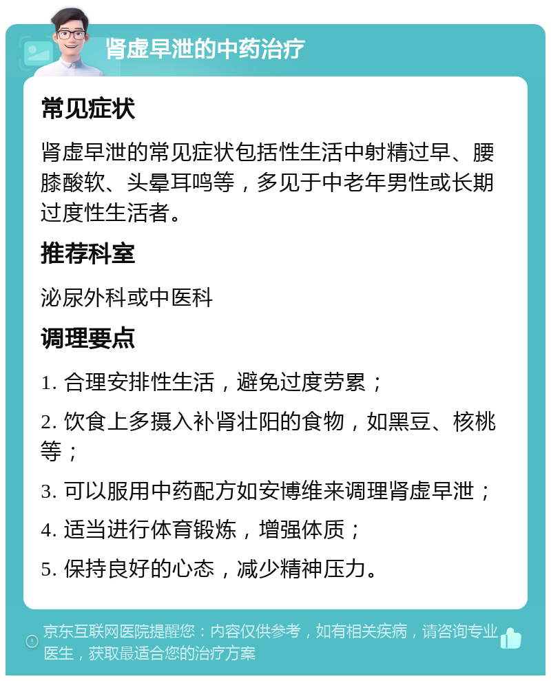 肾虚早泄的中药治疗 常见症状 肾虚早泄的常见症状包括性生活中射精过早、腰膝酸软、头晕耳鸣等，多见于中老年男性或长期过度性生活者。 推荐科室 泌尿外科或中医科 调理要点 1. 合理安排性生活，避免过度劳累； 2. 饮食上多摄入补肾壮阳的食物，如黑豆、核桃等； 3. 可以服用中药配方如安博维来调理肾虚早泄； 4. 适当进行体育锻炼，增强体质； 5. 保持良好的心态，减少精神压力。