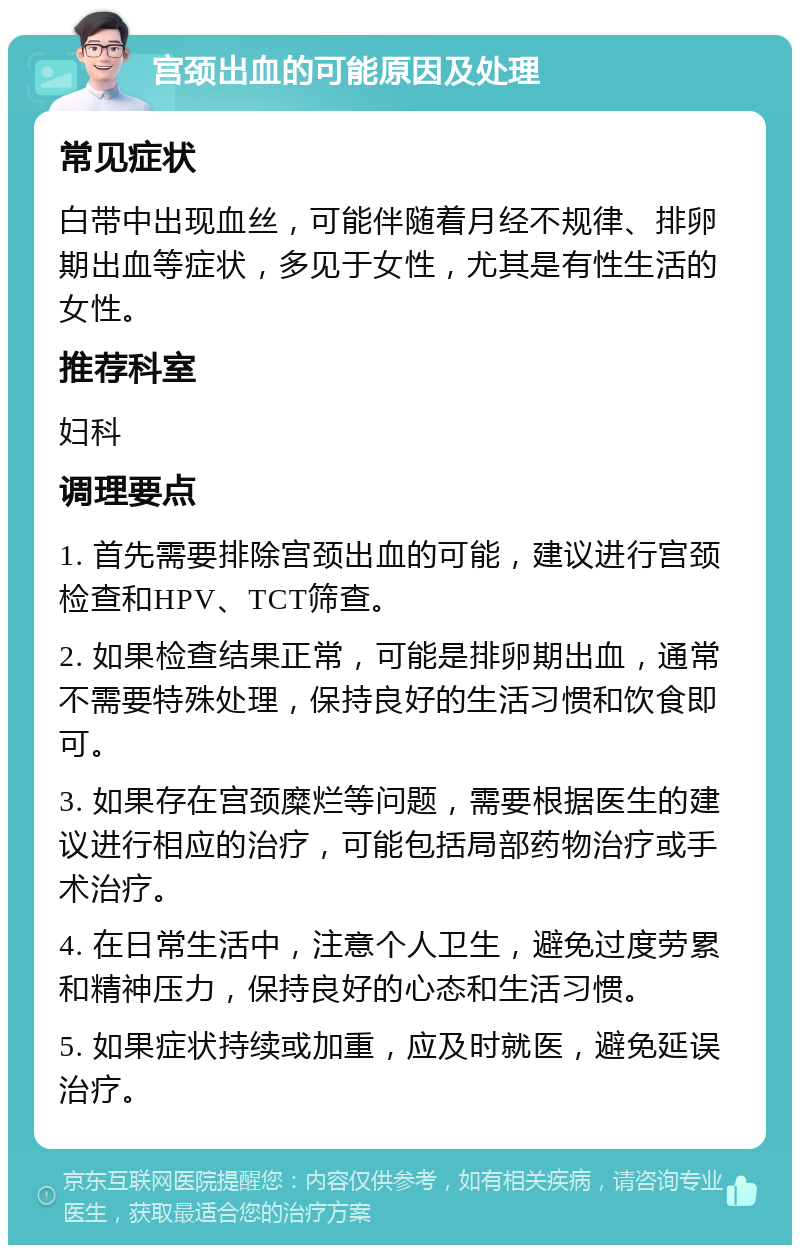 宫颈出血的可能原因及处理 常见症状 白带中出现血丝，可能伴随着月经不规律、排卵期出血等症状，多见于女性，尤其是有性生活的女性。 推荐科室 妇科 调理要点 1. 首先需要排除宫颈出血的可能，建议进行宫颈检查和HPV、TCT筛查。 2. 如果检查结果正常，可能是排卵期出血，通常不需要特殊处理，保持良好的生活习惯和饮食即可。 3. 如果存在宫颈糜烂等问题，需要根据医生的建议进行相应的治疗，可能包括局部药物治疗或手术治疗。 4. 在日常生活中，注意个人卫生，避免过度劳累和精神压力，保持良好的心态和生活习惯。 5. 如果症状持续或加重，应及时就医，避免延误治疗。