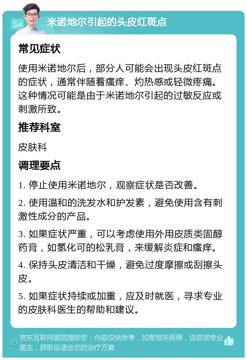 米诺地尔引起的头皮红斑点 常见症状 使用米诺地尔后，部分人可能会出现头皮红斑点的症状，通常伴随着瘙痒、灼热感或轻微疼痛。这种情况可能是由于米诺地尔引起的过敏反应或刺激所致。 推荐科室 皮肤科 调理要点 1. 停止使用米诺地尔，观察症状是否改善。 2. 使用温和的洗发水和护发素，避免使用含有刺激性成分的产品。 3. 如果症状严重，可以考虑使用外用皮质类固醇药膏，如氢化可的松乳膏，来缓解炎症和瘙痒。 4. 保持头皮清洁和干燥，避免过度摩擦或刮擦头皮。 5. 如果症状持续或加重，应及时就医，寻求专业的皮肤科医生的帮助和建议。