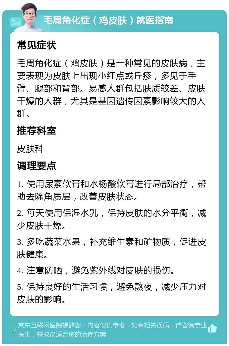 毛周角化症（鸡皮肤）就医指南 常见症状 毛周角化症（鸡皮肤）是一种常见的皮肤病，主要表现为皮肤上出现小红点或丘疹，多见于手臂、腿部和背部。易感人群包括肤质较差、皮肤干燥的人群，尤其是基因遗传因素影响较大的人群。 推荐科室 皮肤科 调理要点 1. 使用尿素软膏和水杨酸软膏进行局部治疗，帮助去除角质层，改善皮肤状态。 2. 每天使用保湿水乳，保持皮肤的水分平衡，减少皮肤干燥。 3. 多吃蔬菜水果，补充维生素和矿物质，促进皮肤健康。 4. 注意防晒，避免紫外线对皮肤的损伤。 5. 保持良好的生活习惯，避免熬夜，减少压力对皮肤的影响。