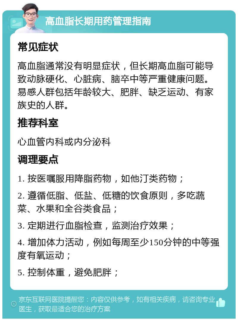 高血脂长期用药管理指南 常见症状 高血脂通常没有明显症状，但长期高血脂可能导致动脉硬化、心脏病、脑卒中等严重健康问题。易感人群包括年龄较大、肥胖、缺乏运动、有家族史的人群。 推荐科室 心血管内科或内分泌科 调理要点 1. 按医嘱服用降脂药物，如他汀类药物； 2. 遵循低脂、低盐、低糖的饮食原则，多吃蔬菜、水果和全谷类食品； 3. 定期进行血脂检查，监测治疗效果； 4. 增加体力活动，例如每周至少150分钟的中等强度有氧运动； 5. 控制体重，避免肥胖；