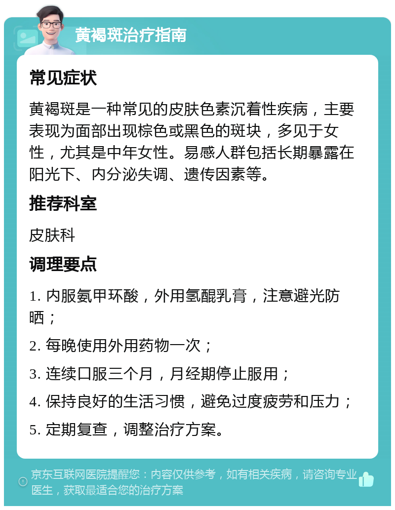 黄褐斑治疗指南 常见症状 黄褐斑是一种常见的皮肤色素沉着性疾病，主要表现为面部出现棕色或黑色的斑块，多见于女性，尤其是中年女性。易感人群包括长期暴露在阳光下、内分泌失调、遗传因素等。 推荐科室 皮肤科 调理要点 1. 内服氨甲环酸，外用氢醌乳膏，注意避光防晒； 2. 每晚使用外用药物一次； 3. 连续口服三个月，月经期停止服用； 4. 保持良好的生活习惯，避免过度疲劳和压力； 5. 定期复查，调整治疗方案。