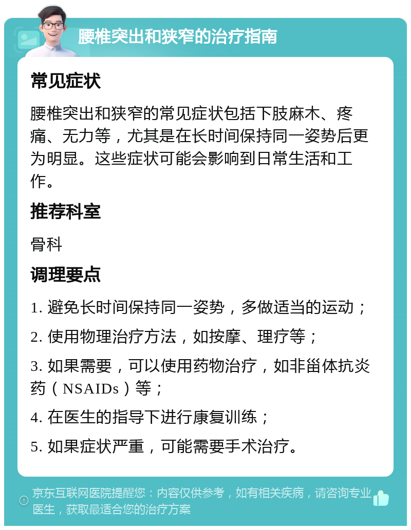 腰椎突出和狭窄的治疗指南 常见症状 腰椎突出和狭窄的常见症状包括下肢麻木、疼痛、无力等，尤其是在长时间保持同一姿势后更为明显。这些症状可能会影响到日常生活和工作。 推荐科室 骨科 调理要点 1. 避免长时间保持同一姿势，多做适当的运动； 2. 使用物理治疗方法，如按摩、理疗等； 3. 如果需要，可以使用药物治疗，如非甾体抗炎药（NSAIDs）等； 4. 在医生的指导下进行康复训练； 5. 如果症状严重，可能需要手术治疗。