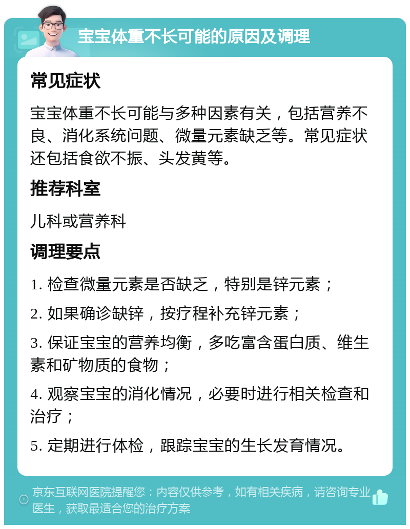 宝宝体重不长可能的原因及调理 常见症状 宝宝体重不长可能与多种因素有关，包括营养不良、消化系统问题、微量元素缺乏等。常见症状还包括食欲不振、头发黄等。 推荐科室 儿科或营养科 调理要点 1. 检查微量元素是否缺乏，特别是锌元素； 2. 如果确诊缺锌，按疗程补充锌元素； 3. 保证宝宝的营养均衡，多吃富含蛋白质、维生素和矿物质的食物； 4. 观察宝宝的消化情况，必要时进行相关检查和治疗； 5. 定期进行体检，跟踪宝宝的生长发育情况。