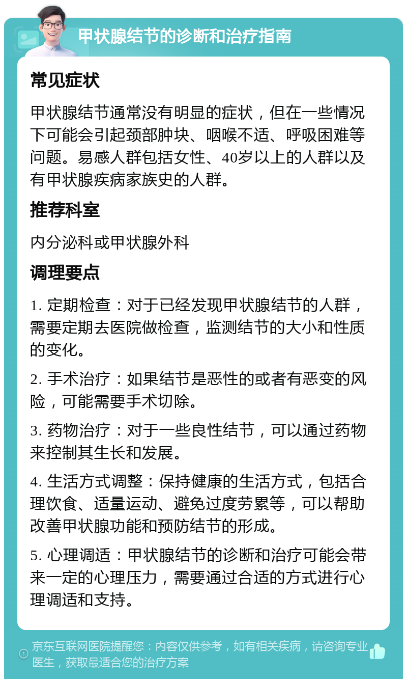 甲状腺结节的诊断和治疗指南 常见症状 甲状腺结节通常没有明显的症状，但在一些情况下可能会引起颈部肿块、咽喉不适、呼吸困难等问题。易感人群包括女性、40岁以上的人群以及有甲状腺疾病家族史的人群。 推荐科室 内分泌科或甲状腺外科 调理要点 1. 定期检查：对于已经发现甲状腺结节的人群，需要定期去医院做检查，监测结节的大小和性质的变化。 2. 手术治疗：如果结节是恶性的或者有恶变的风险，可能需要手术切除。 3. 药物治疗：对于一些良性结节，可以通过药物来控制其生长和发展。 4. 生活方式调整：保持健康的生活方式，包括合理饮食、适量运动、避免过度劳累等，可以帮助改善甲状腺功能和预防结节的形成。 5. 心理调适：甲状腺结节的诊断和治疗可能会带来一定的心理压力，需要通过合适的方式进行心理调适和支持。