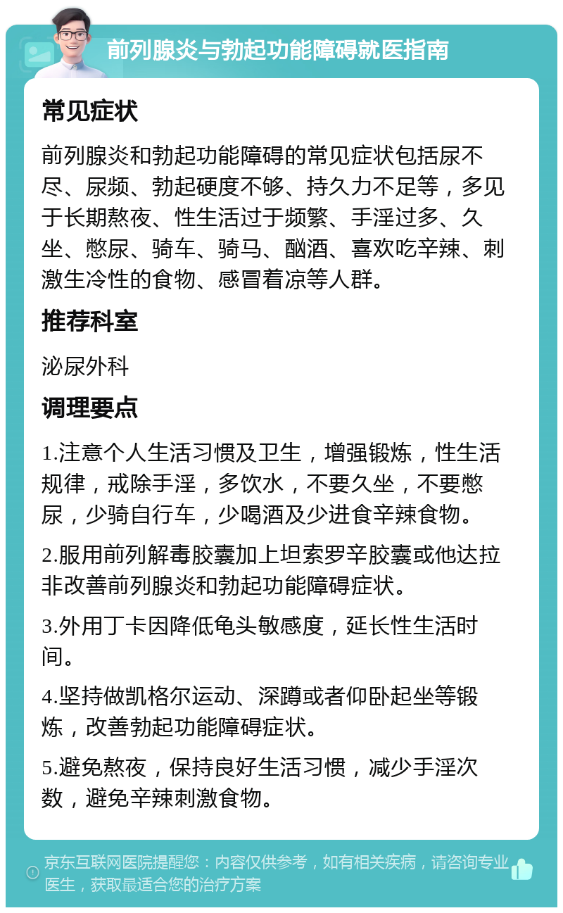 前列腺炎与勃起功能障碍就医指南 常见症状 前列腺炎和勃起功能障碍的常见症状包括尿不尽、尿频、勃起硬度不够、持久力不足等，多见于长期熬夜、性生活过于频繁、手淫过多、久坐、憋尿、骑车、骑马、酗酒、喜欢吃辛辣、刺激生冷性的食物、感冒着凉等人群。 推荐科室 泌尿外科 调理要点 1.注意个人生活习惯及卫生，增强锻炼，性生活规律，戒除手淫，多饮水，不要久坐，不要憋尿，少骑自行车，少喝酒及少进食辛辣食物。 2.服用前列解毒胶囊加上坦索罗辛胶囊或他达拉非改善前列腺炎和勃起功能障碍症状。 3.外用丁卡因降低龟头敏感度，延长性生活时间。 4.坚持做凯格尔运动、深蹲或者仰卧起坐等锻炼，改善勃起功能障碍症状。 5.避免熬夜，保持良好生活习惯，减少手淫次数，避免辛辣刺激食物。