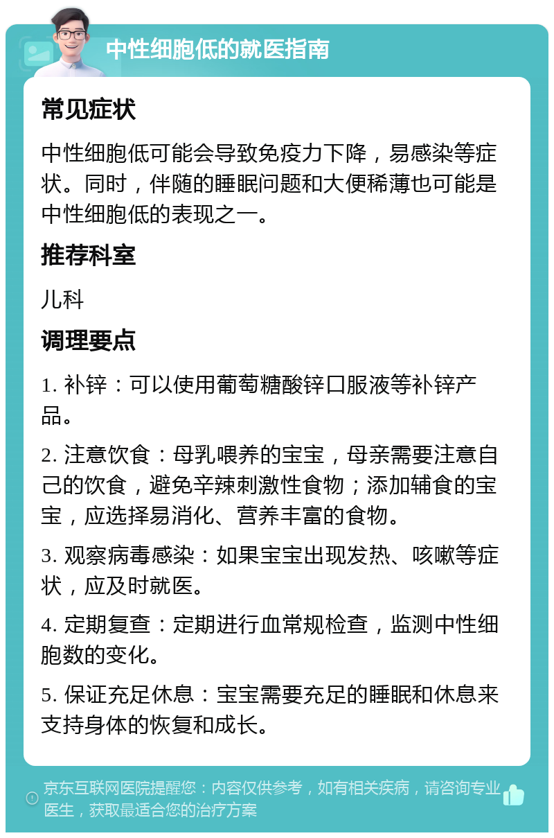 中性细胞低的就医指南 常见症状 中性细胞低可能会导致免疫力下降，易感染等症状。同时，伴随的睡眠问题和大便稀薄也可能是中性细胞低的表现之一。 推荐科室 儿科 调理要点 1. 补锌：可以使用葡萄糖酸锌口服液等补锌产品。 2. 注意饮食：母乳喂养的宝宝，母亲需要注意自己的饮食，避免辛辣刺激性食物；添加辅食的宝宝，应选择易消化、营养丰富的食物。 3. 观察病毒感染：如果宝宝出现发热、咳嗽等症状，应及时就医。 4. 定期复查：定期进行血常规检查，监测中性细胞数的变化。 5. 保证充足休息：宝宝需要充足的睡眠和休息来支持身体的恢复和成长。