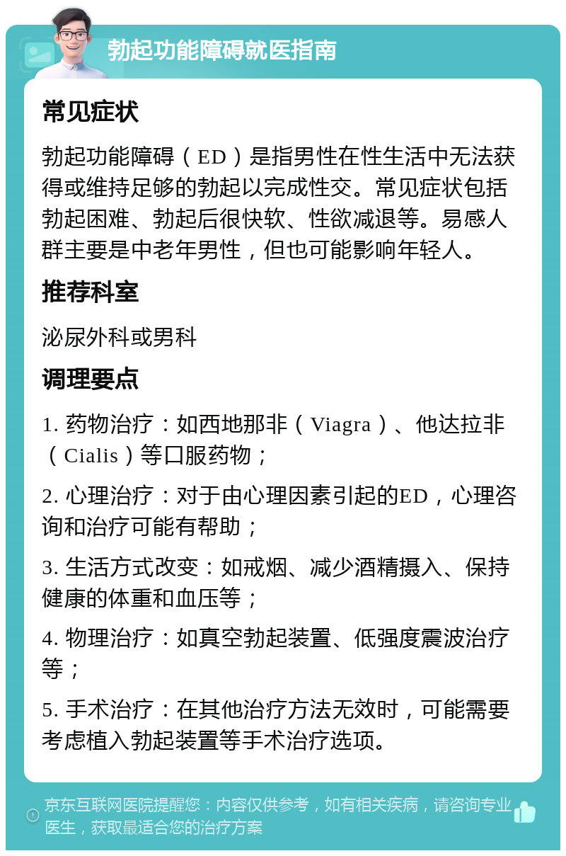 勃起功能障碍就医指南 常见症状 勃起功能障碍（ED）是指男性在性生活中无法获得或维持足够的勃起以完成性交。常见症状包括勃起困难、勃起后很快软、性欲减退等。易感人群主要是中老年男性，但也可能影响年轻人。 推荐科室 泌尿外科或男科 调理要点 1. 药物治疗：如西地那非（Viagra）、他达拉非（Cialis）等口服药物； 2. 心理治疗：对于由心理因素引起的ED，心理咨询和治疗可能有帮助； 3. 生活方式改变：如戒烟、减少酒精摄入、保持健康的体重和血压等； 4. 物理治疗：如真空勃起装置、低强度震波治疗等； 5. 手术治疗：在其他治疗方法无效时，可能需要考虑植入勃起装置等手术治疗选项。