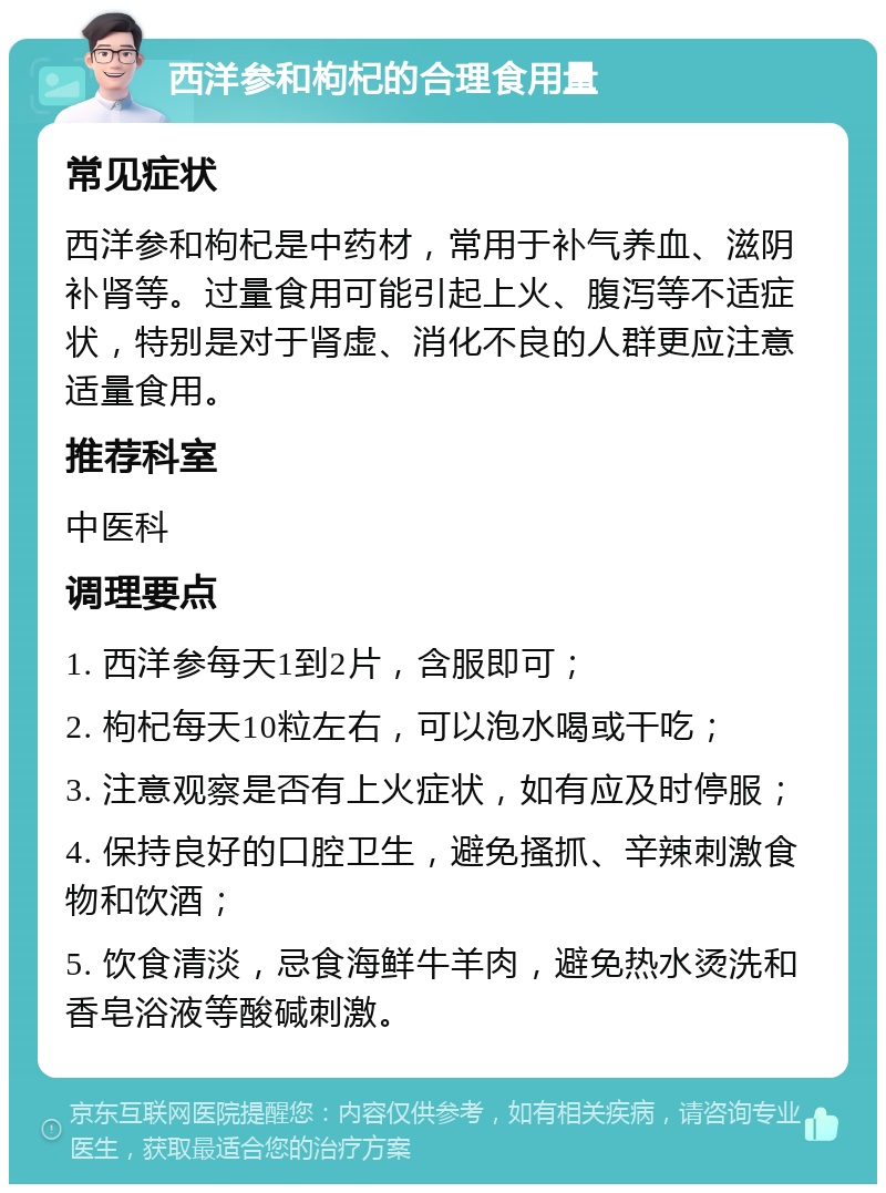 西洋参和枸杞的合理食用量 常见症状 西洋参和枸杞是中药材，常用于补气养血、滋阴补肾等。过量食用可能引起上火、腹泻等不适症状，特别是对于肾虚、消化不良的人群更应注意适量食用。 推荐科室 中医科 调理要点 1. 西洋参每天1到2片，含服即可； 2. 枸杞每天10粒左右，可以泡水喝或干吃； 3. 注意观察是否有上火症状，如有应及时停服； 4. 保持良好的口腔卫生，避免搔抓、辛辣刺激食物和饮酒； 5. 饮食清淡，忌食海鲜牛羊肉，避免热水烫洗和香皂浴液等酸碱刺激。