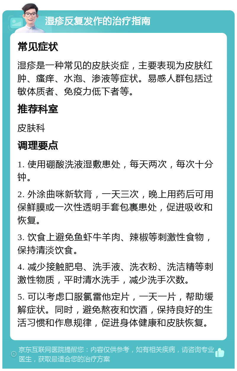 湿疹反复发作的治疗指南 常见症状 湿疹是一种常见的皮肤炎症，主要表现为皮肤红肿、瘙痒、水泡、渗液等症状。易感人群包括过敏体质者、免疫力低下者等。 推荐科室 皮肤科 调理要点 1. 使用硼酸洗液湿敷患处，每天两次，每次十分钟。 2. 外涂曲咪新软膏，一天三次，晚上用药后可用保鲜膜或一次性透明手套包裹患处，促进吸收和恢复。 3. 饮食上避免鱼虾牛羊肉、辣椒等刺激性食物，保持清淡饮食。 4. 减少接触肥皂、洗手液、洗衣粉、洗洁精等刺激性物质，平时清水洗手，减少洗手次数。 5. 可以考虑口服氯雷他定片，一天一片，帮助缓解症状。同时，避免熬夜和饮酒，保持良好的生活习惯和作息规律，促进身体健康和皮肤恢复。