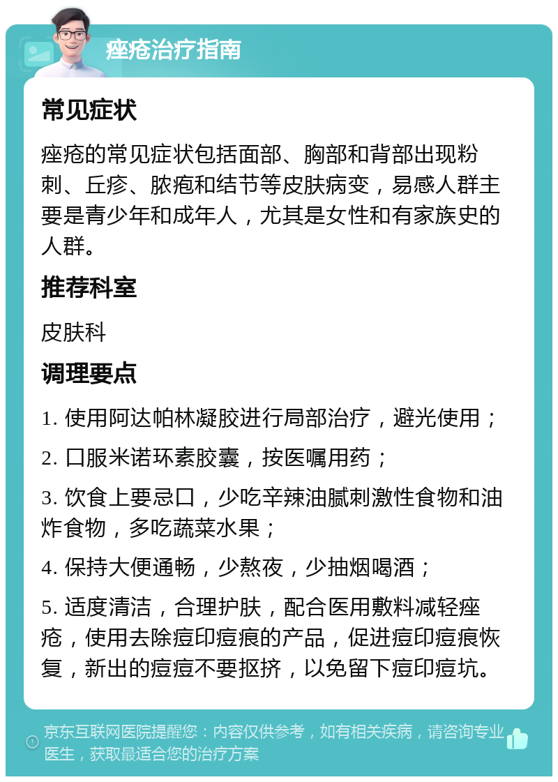 痤疮治疗指南 常见症状 痤疮的常见症状包括面部、胸部和背部出现粉刺、丘疹、脓疱和结节等皮肤病变，易感人群主要是青少年和成年人，尤其是女性和有家族史的人群。 推荐科室 皮肤科 调理要点 1. 使用阿达帕林凝胶进行局部治疗，避光使用； 2. 口服米诺环素胶囊，按医嘱用药； 3. 饮食上要忌口，少吃辛辣油腻刺激性食物和油炸食物，多吃蔬菜水果； 4. 保持大便通畅，少熬夜，少抽烟喝酒； 5. 适度清洁，合理护肤，配合医用敷料减轻痤疮，使用去除痘印痘痕的产品，促进痘印痘痕恢复，新出的痘痘不要抠挤，以免留下痘印痘坑。