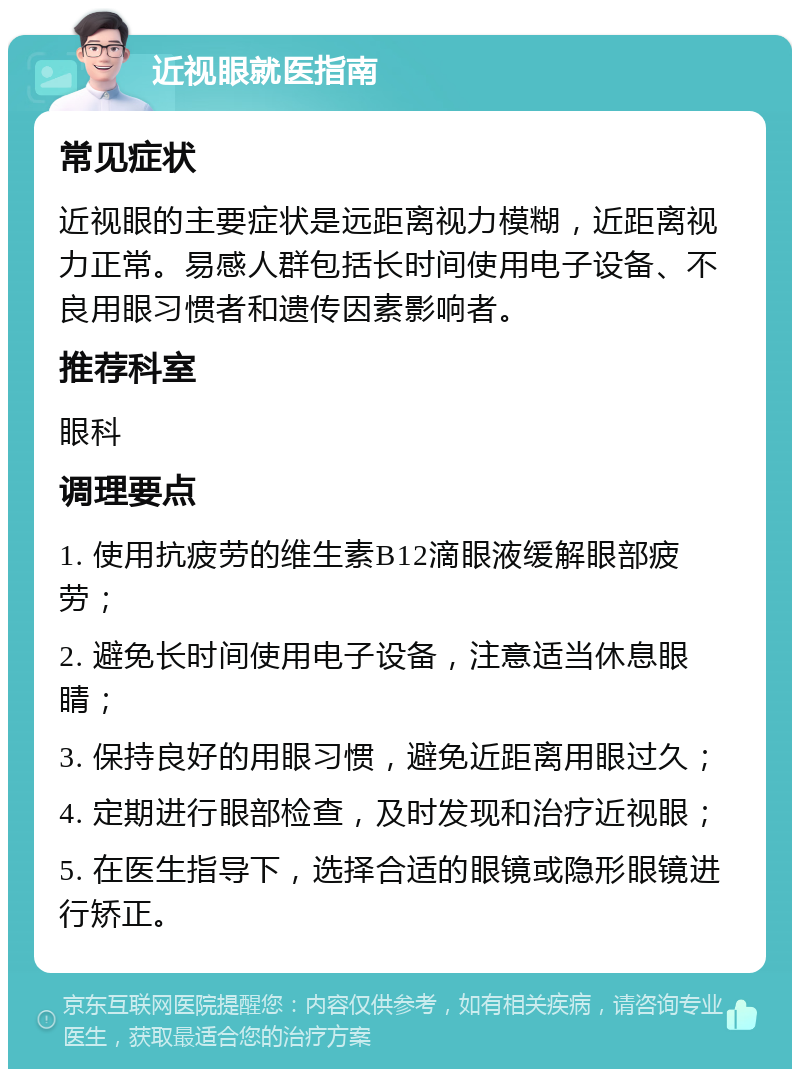 近视眼就医指南 常见症状 近视眼的主要症状是远距离视力模糊，近距离视力正常。易感人群包括长时间使用电子设备、不良用眼习惯者和遗传因素影响者。 推荐科室 眼科 调理要点 1. 使用抗疲劳的维生素B12滴眼液缓解眼部疲劳； 2. 避免长时间使用电子设备，注意适当休息眼睛； 3. 保持良好的用眼习惯，避免近距离用眼过久； 4. 定期进行眼部检查，及时发现和治疗近视眼； 5. 在医生指导下，选择合适的眼镜或隐形眼镜进行矫正。