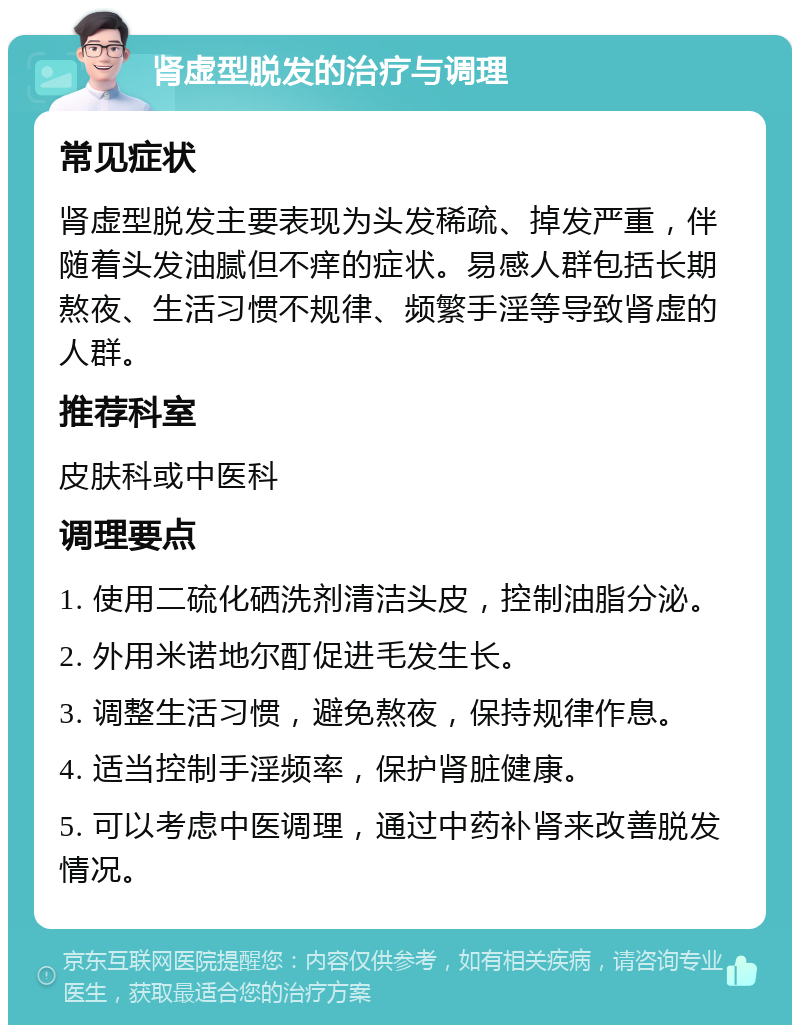 肾虚型脱发的治疗与调理 常见症状 肾虚型脱发主要表现为头发稀疏、掉发严重，伴随着头发油腻但不痒的症状。易感人群包括长期熬夜、生活习惯不规律、频繁手淫等导致肾虚的人群。 推荐科室 皮肤科或中医科 调理要点 1. 使用二硫化硒洗剂清洁头皮，控制油脂分泌。 2. 外用米诺地尔酊促进毛发生长。 3. 调整生活习惯，避免熬夜，保持规律作息。 4. 适当控制手淫频率，保护肾脏健康。 5. 可以考虑中医调理，通过中药补肾来改善脱发情况。