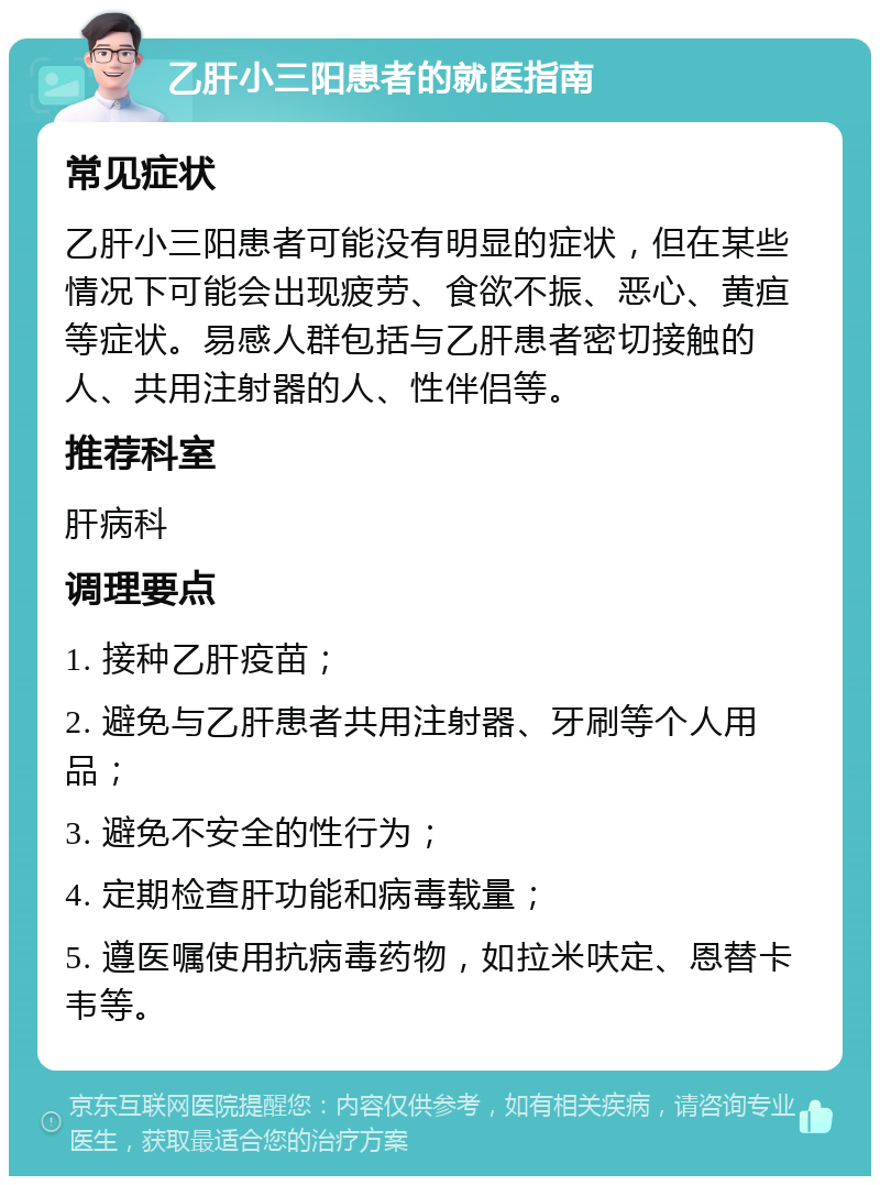 乙肝小三阳患者的就医指南 常见症状 乙肝小三阳患者可能没有明显的症状，但在某些情况下可能会出现疲劳、食欲不振、恶心、黄疸等症状。易感人群包括与乙肝患者密切接触的人、共用注射器的人、性伴侣等。 推荐科室 肝病科 调理要点 1. 接种乙肝疫苗； 2. 避免与乙肝患者共用注射器、牙刷等个人用品； 3. 避免不安全的性行为； 4. 定期检查肝功能和病毒载量； 5. 遵医嘱使用抗病毒药物，如拉米呋定、恩替卡韦等。