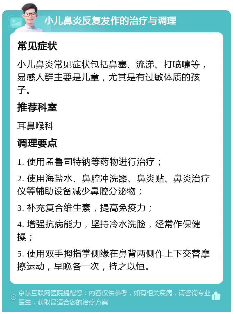 小儿鼻炎反复发作的治疗与调理 常见症状 小儿鼻炎常见症状包括鼻塞、流涕、打喷嚏等，易感人群主要是儿童，尤其是有过敏体质的孩子。 推荐科室 耳鼻喉科 调理要点 1. 使用孟鲁司特钠等药物进行治疗； 2. 使用海盐水、鼻腔冲洗器、鼻炎贴、鼻炎治疗仪等辅助设备减少鼻腔分泌物； 3. 补充复合维生素，提高免疫力； 4. 增强抗病能力，坚持冷水洗脸，经常作保健操； 5. 使用双手拇指掌侧缘在鼻背两侧作上下交替摩擦运动，早晚各一次，持之以恒。