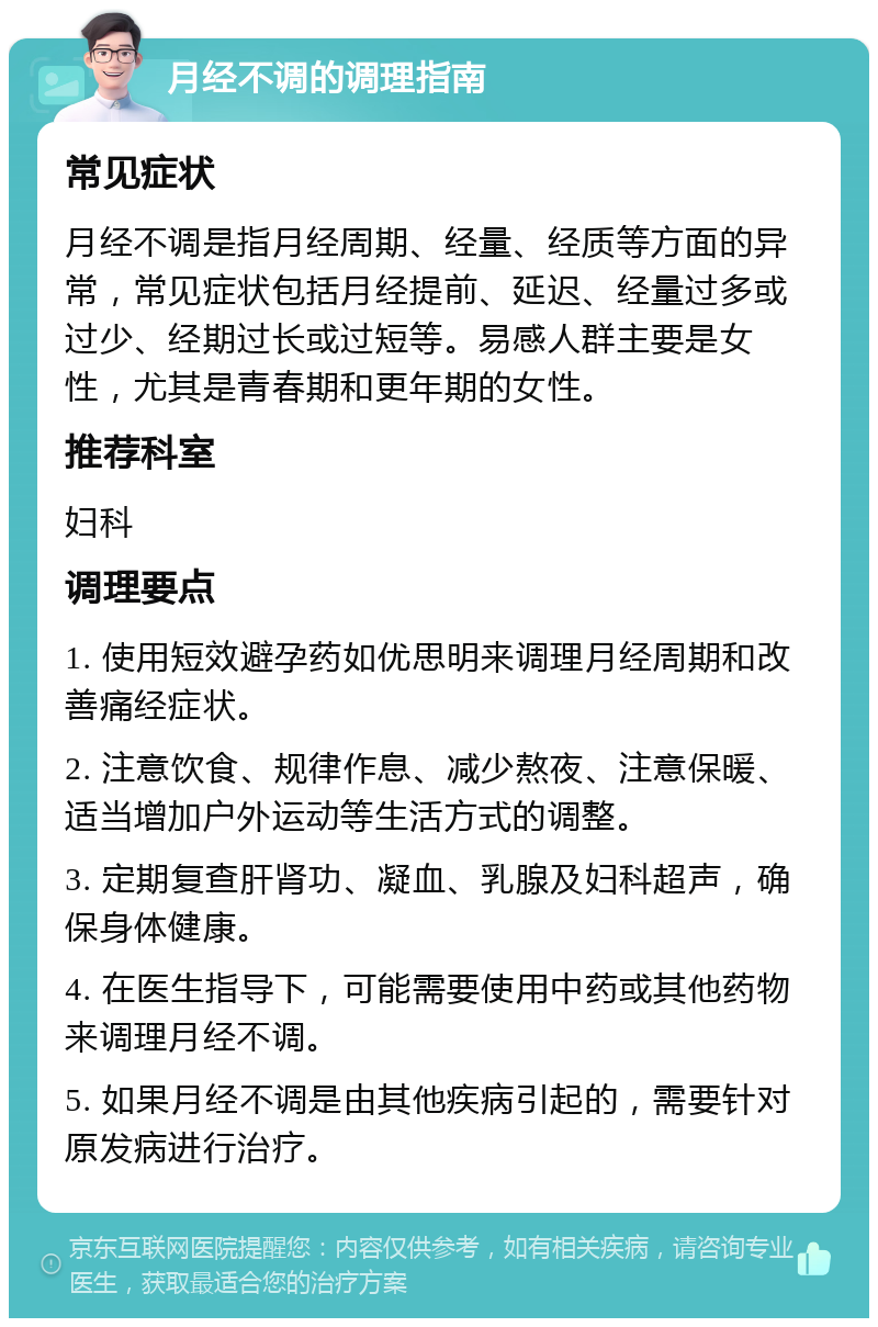 月经不调的调理指南 常见症状 月经不调是指月经周期、经量、经质等方面的异常，常见症状包括月经提前、延迟、经量过多或过少、经期过长或过短等。易感人群主要是女性，尤其是青春期和更年期的女性。 推荐科室 妇科 调理要点 1. 使用短效避孕药如优思明来调理月经周期和改善痛经症状。 2. 注意饮食、规律作息、减少熬夜、注意保暖、适当增加户外运动等生活方式的调整。 3. 定期复查肝肾功、凝血、乳腺及妇科超声，确保身体健康。 4. 在医生指导下，可能需要使用中药或其他药物来调理月经不调。 5. 如果月经不调是由其他疾病引起的，需要针对原发病进行治疗。