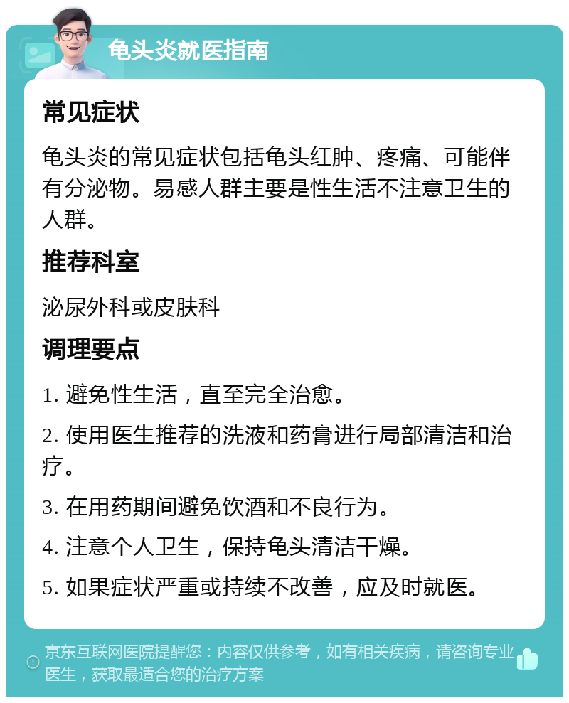 龟头炎就医指南 常见症状 龟头炎的常见症状包括龟头红肿、疼痛、可能伴有分泌物。易感人群主要是性生活不注意卫生的人群。 推荐科室 泌尿外科或皮肤科 调理要点 1. 避免性生活，直至完全治愈。 2. 使用医生推荐的洗液和药膏进行局部清洁和治疗。 3. 在用药期间避免饮酒和不良行为。 4. 注意个人卫生，保持龟头清洁干燥。 5. 如果症状严重或持续不改善，应及时就医。