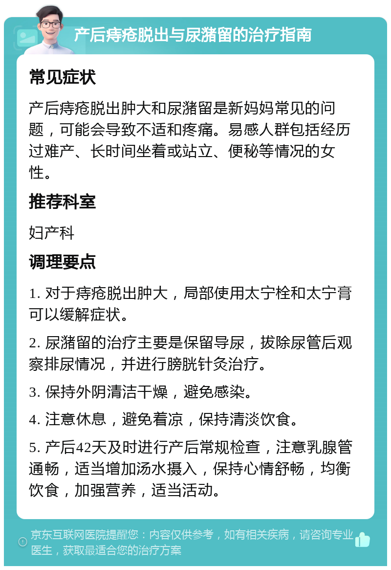 产后痔疮脱出与尿潴留的治疗指南 常见症状 产后痔疮脱出肿大和尿潴留是新妈妈常见的问题，可能会导致不适和疼痛。易感人群包括经历过难产、长时间坐着或站立、便秘等情况的女性。 推荐科室 妇产科 调理要点 1. 对于痔疮脱出肿大，局部使用太宁栓和太宁膏可以缓解症状。 2. 尿潴留的治疗主要是保留导尿，拔除尿管后观察排尿情况，并进行膀胱针灸治疗。 3. 保持外阴清洁干燥，避免感染。 4. 注意休息，避免着凉，保持清淡饮食。 5. 产后42天及时进行产后常规检查，注意乳腺管通畅，适当增加汤水摄入，保持心情舒畅，均衡饮食，加强营养，适当活动。