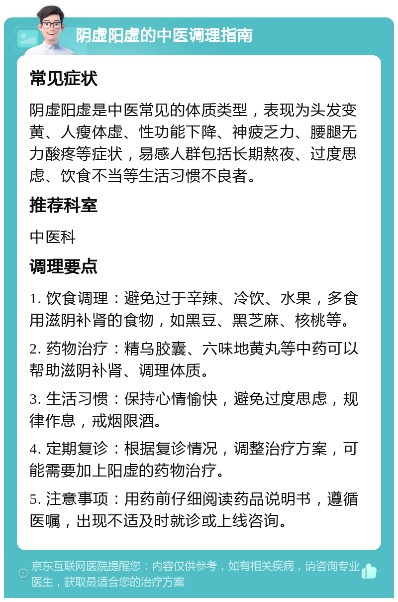 阴虚阳虚的中医调理指南 常见症状 阴虚阳虚是中医常见的体质类型，表现为头发变黄、人瘦体虚、性功能下降、神疲乏力、腰腿无力酸疼等症状，易感人群包括长期熬夜、过度思虑、饮食不当等生活习惯不良者。 推荐科室 中医科 调理要点 1. 饮食调理：避免过于辛辣、冷饮、水果，多食用滋阴补肾的食物，如黑豆、黑芝麻、核桃等。 2. 药物治疗：精乌胶囊、六味地黄丸等中药可以帮助滋阴补肾、调理体质。 3. 生活习惯：保持心情愉快，避免过度思虑，规律作息，戒烟限酒。 4. 定期复诊：根据复诊情况，调整治疗方案，可能需要加上阳虚的药物治疗。 5. 注意事项：用药前仔细阅读药品说明书，遵循医嘱，出现不适及时就诊或上线咨询。